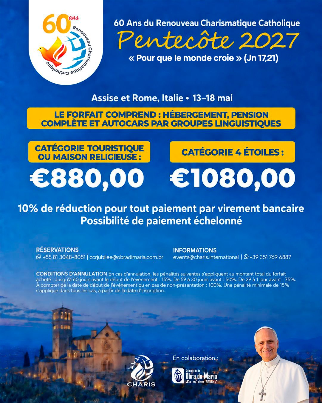 Flyer informatif Pentecôte 2027, 60 ans du Renouveau Charismatique Catholique, avec le thème "Pour que le monde croie" (Jn 17,21). Événement à Assise et Rome, Italie, du 13 au 18 mai 2027. Le forfait comprend l'hébergement, la pension complète et les autocars par groupes linguistiques. Tarifs : Catégorie touristique ou maison religieuse 880 euros ; Catégorie 4 étoiles 1.080 euros. Réduction de 10% pour tout paiement par virement bancaire. Possibilité de paiement échelonné. Conditions d'annulation : jusqu'à 60 jours avant l'événement 15% ; de 59 à 30 jours avant 50% ; de 29 à 1 jour avant 75% ; à compter de la date de début de l'événement ou en cas de non-présentation 100%. Une pénalité minimale de 15% s'applique dans tous les cas à partir de la date d'inscription. Réservations : +55 81 3048-8051 ou ccrjubilee@obradimaria.com.br. Informations : events@charis.international ou +39 351 769 6887.