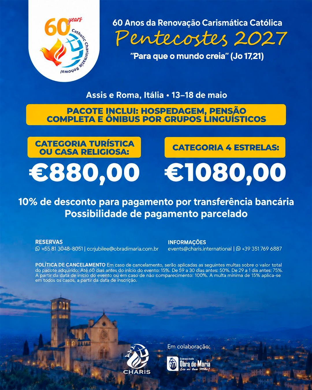 Flyer informativo Pentecostes 2027, 60 anos da Renovação Carismática Católica, com o tema "Para que o mundo creia" (Jo 17,21). Evento em Assis e Roma, Itália, de 13 a 18 de maio de 2027. O pacote inclui hospedagem, pensão completa e ônibus por grupos linguísticos. Preços: Categoria turística ou casa religiosa 880 euros; Categoria 4 estrelas 1.080 euros. Desconto de 10% para pagamento por transferência bancária. Possibilidade de pagamento parcelado. Política de cancelamento: até 60 dias antes do evento 15%; de 59 a 30 dias antes 50%; de 29 a 1 dia antes 75%; a partir da data de início do evento ou em caso de não comparecimento 100%. A multa mínima de 15% aplica-se em todos os casos a partir da data de inscrição. Reservas: +55 81 3048-8051 ou ccrjubilee@obradimaria.com.br. Informações: events@charis.international ou +39 351 769 6887.