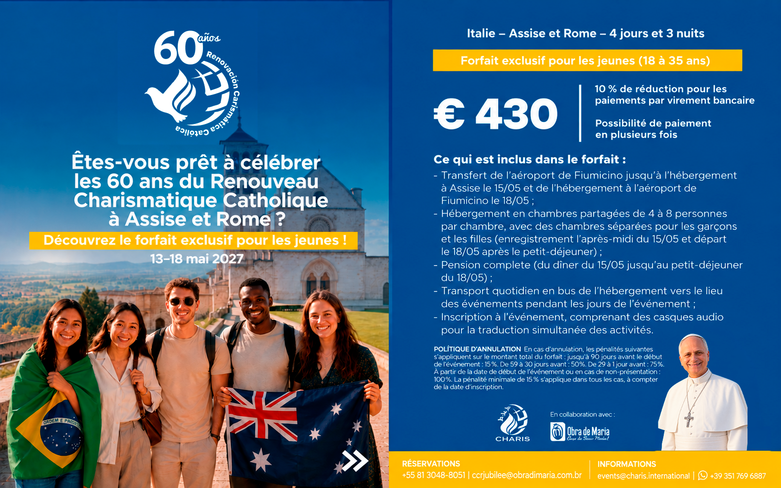 Flyer forfait jeunes Pentecôte 2027, 60 ans du Renouveau Charismatique Catholique. Italie, Assise et Rome, 4 jours et 3 nuits, du 13 au 18 mai 2027. Forfait exclusif pour les jeunes de 18 à 35 ans au prix de 430 euros. Réduction de 10% pour les paiements par virement bancaire, possibilité de paiement en plusieurs fois. Le forfait comprend : transfert de l'aéroport de Fiumicino à Assise le 15 mai et retour le 18 mai ; hébergement en chambres partagées de 4 à 8 personnes avec chambres séparées pour garçons et filles, enregistrement l'après-midi du 15 mai et départ le 18 mai après le petit-déjeuner ; pension complète du dîner du 15 mai au petit-déjeuner du 18 mai ; transport quotidien en bus de l'hébergement vers le lieu des événements ; inscription à l'événement avec casques audio pour la traduction simultanée. Politique d'annulation : jusqu'à 90 jours avant 15% ; de 59 à 30 jours avant 50% ; de 29 à 1 jour avant 75% ; à partir de la date de début de l'événement ou non-présentation 100%. Pénalité minimale de 15% applicable à partir de la date d'inscription. Réservations : +55 81 3048-8051 ou ccrjubilee@obradimaria.com.br. Informations : events@charis.international ou +39 351 769 6887.