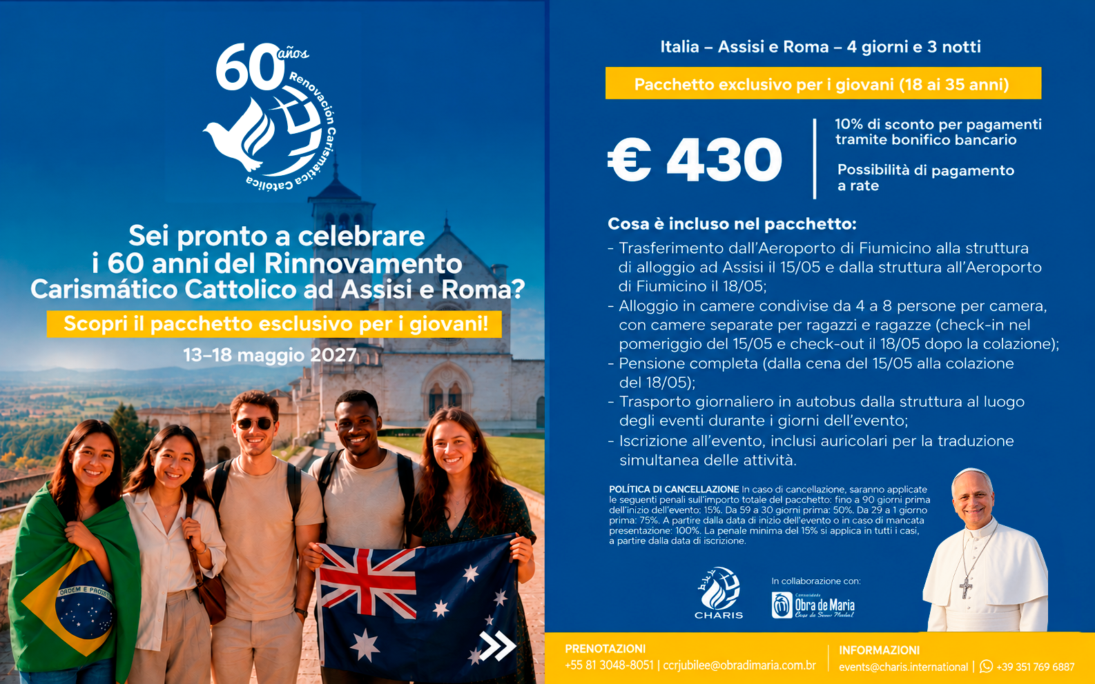 Flyer pacchetto giovani Pentecoste 2027, 60 anni del Rinnovamento Carismatico Cattolico. Italia, Assisi e Roma, 4 giorni e 3 notti, dal 13 al 18 maggio 2027. Pacchetto esclusivo per giovani dai 18 ai 35 anni al prezzo di 430 euro. Sconto del 10% per pagamenti tramite bonifico bancario, possibilità di pagamento a rate. Il pacchetto include: trasferimento dall'Aeroporto di Fiumicino ad Assisi il 15 maggio e ritorno il 18 maggio; alloggio in camere condivise da 4 a 8 persone con camere separate per ragazzi e ragazze, check-in pomeriggio del 15 maggio e check-out il 18 maggio dopo colazione; pensione completa dalla cena del 15 maggio alla colazione del 18 maggio; trasporto giornaliero in autobus dalla struttura al luogo degli eventi; iscrizione all'evento con auricolari per traduzione simultanea. Politica di cancellazione: fino a 90 giorni prima 15%; da 59 a 30 giorni prima 50%; da 29 a 1 giorno prima 75%; dalla data di inizio evento o mancata presentazione 100%. Penale minima del 15% applicata dalla data di iscrizione. Prenotazioni: +55 81 3048-8051 o ccrjubilee@obradimaria.com.br. Informazioni: events@charis.international o +39 351 769 6887.